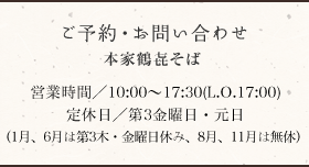 ご予約・お問い合わせ 本家鶴㐂そば本店 077-578-0002 営業時間/10:00〜18:00 定休日/第3金曜日(1月、6月は第3木・金曜日休み、8月、11月は無休)
