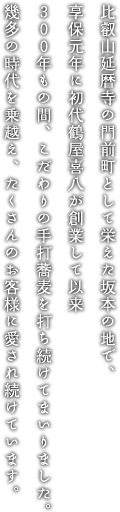 比叡山延暦寺の門前町として栄えた坂本の地で、享保元年に初代鶴屋喜八が創業して以来300年もの間、こだわりの手打ち蕎麦を打ち続けてまいりました。幾多の時代を乗越え、たくさんのお客様に愛され続けています。
