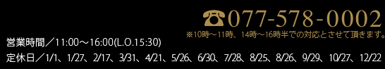 077-578-0002 営業時間／10:00〜18:00　定休日／2023.2月まで…元日・第3金曜（11月は無休、1月は第3木金連休）
            2023.3月から…元日、毎月最終月曜日（8月は最終月火連休、11月は無休）