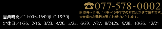 077-578-0002 営業時間／10:00〜18:00　定休日／2023.2月まで…元日・第3金曜（11月は無休、1月は第3木金連休）
            2023.3月から…元日、毎月最終月曜日（8月は最終月火連休、11月は無休）
