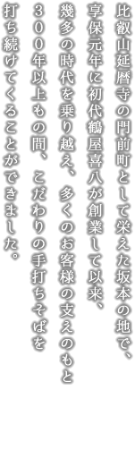 比叡山延暦寺の門前町として栄えた坂本の地で、享保元年に初代鶴屋喜八が創業して以来、幾多の時代を乗り越え、多くのお客様の支えのもと３００年以上もの間、こだわりの手打ちそばを打ち続けてくることができました。